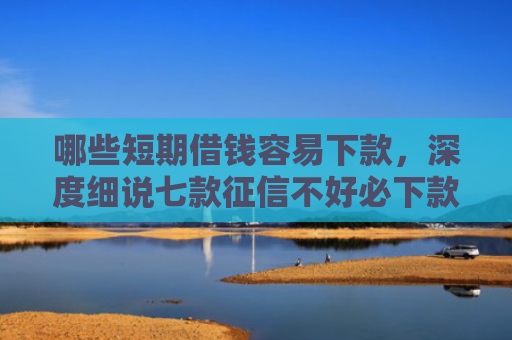 哪些短期借钱容易下款，深度细说七款征信不好必下款的网贷