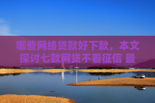 哪些网络贷款好下款，本文探讨七款网贷不看征信 最快下款