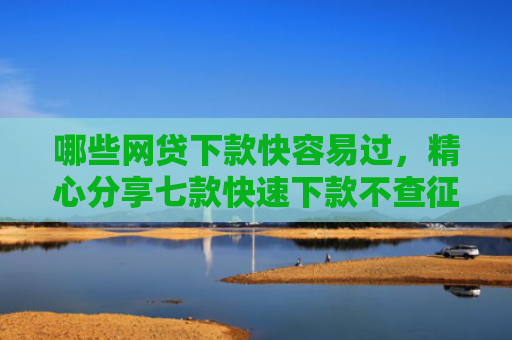 哪些网贷下款快容易过，精心分享七款快速下款不查征信的网贷
