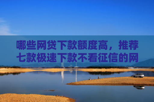 哪些网贷下款额度高，推荐七款极速下款不看征信的网贷