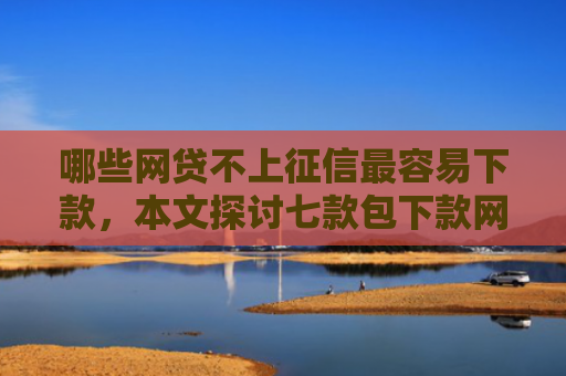 哪些网贷不上征信最容易下款，本文探讨七款包下款网贷上征信吗