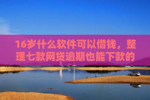 16岁什么软件可以借钱，整理七款网贷逾期也能下款的口子