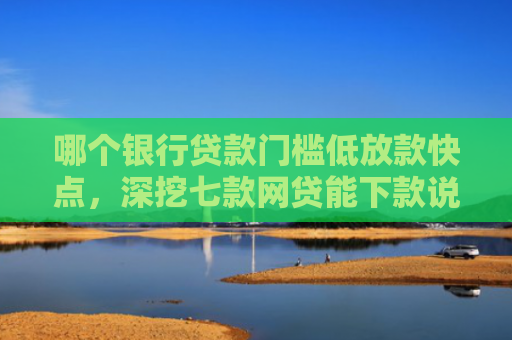 哪个银行贷款门槛低放款快点，深挖七款网贷能下款说明征信