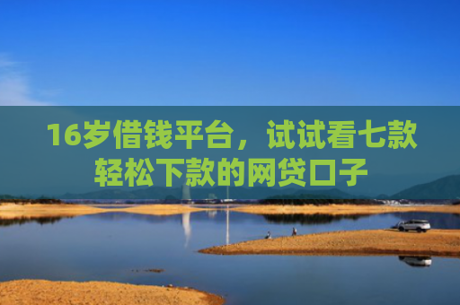 16岁借钱平台，试试看七款轻松下款的网贷口子
