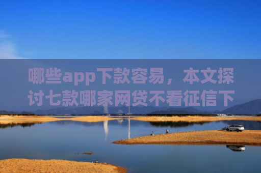哪些app下款容易，本文探讨七款哪家网贷不看征信下款快