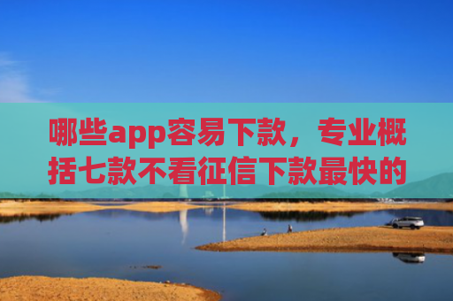 哪些app容易下款，专业概括七款不看征信下款最快的网贷