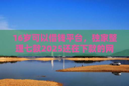 16岁可以借钱平台，独家整理七款2025还在下款的网贷口子