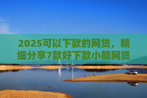 2025可以下款的网贷，精细分享7款好下款小额网贷口子