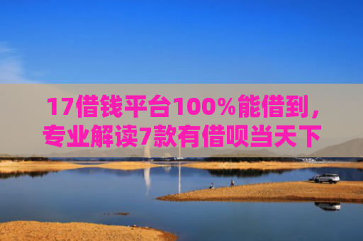17借钱平台100%能借到，专业解读7款有借呗当天下款的网贷口子