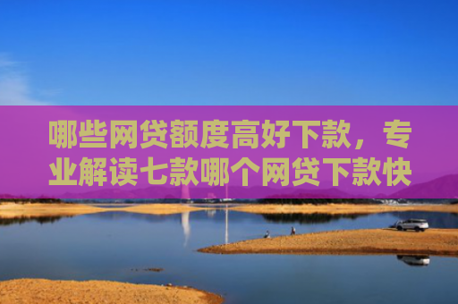 哪些网贷额度高好下款，专业解读七款哪个网贷下款快不看征信