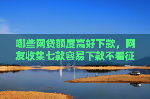 哪些网贷额度高好下款，网友收集七款容易下款不看征信的网贷