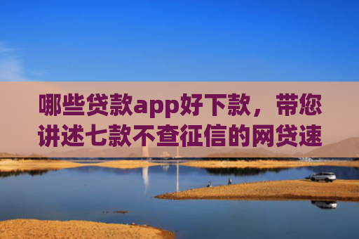 哪些贷款app好下款，带您讲述七款不查征信的网贷速下款