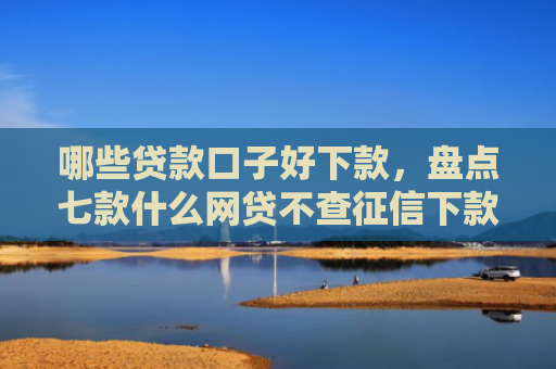 哪些贷款口子好下款，盘点七款什么网贷不查征信下款快