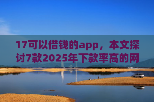 17可以借钱的app，本文探讨7款2025年下款率高的网贷口子