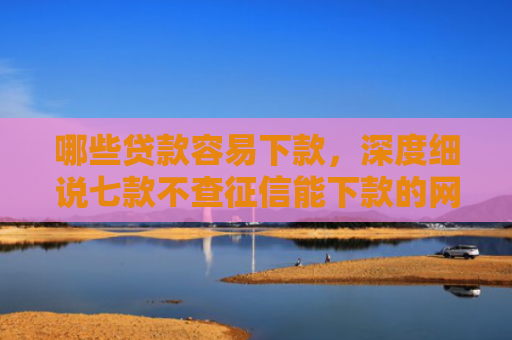 哪些贷款容易下款，深度细说七款不查征信能下款的网贷