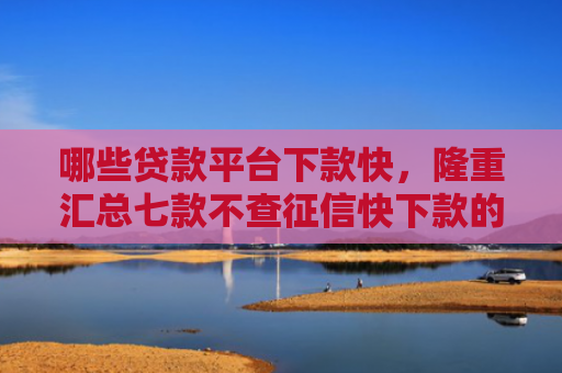 哪些贷款平台下款快，隆重汇总七款不查征信快下款的网贷