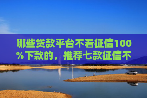 哪些贷款平台不看征信100%下款的，推荐七款征信不好如何网贷下款
