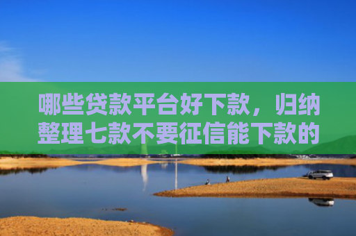 哪些贷款平台好下款，归纳整理七款不要征信能下款的网贷
