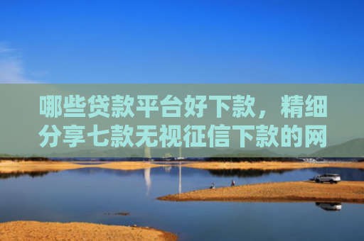 哪些贷款平台好下款，精细分享七款无视征信下款的网贷平台