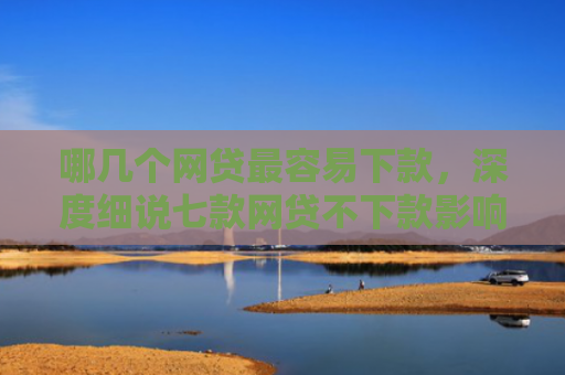 哪几个网贷最容易下款，深度细说七款网贷不下款影响征信