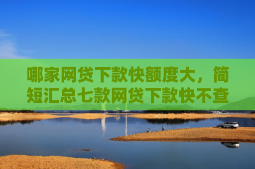 哪家网贷下款快额度大，简短汇总七款网贷下款快不查征信