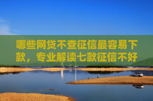 哪些网贷不查征信最容易下款，专业解读七款征信不好下款的网贷平台