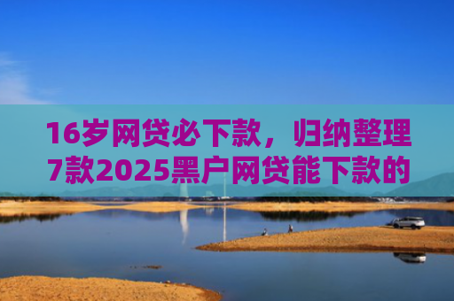 16岁网贷必下款，归纳整理7款2025黑户网贷能下款的口子