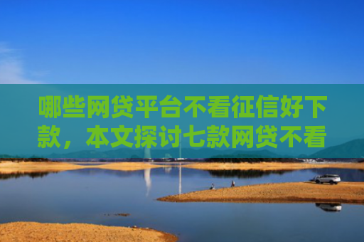 哪些网贷平台不看征信好下款，本文探讨七款网贷不看征信下款快分期