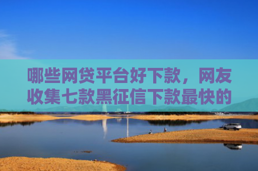 哪些网贷平台好下款，网友收集七款黑征信下款最快的网贷