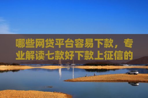 哪些网贷平台容易下款，专业解读七款好下款上征信的网贷