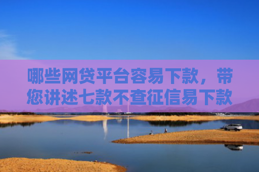 哪些网贷平台容易下款，带您讲述七款不查征信易下款的网贷