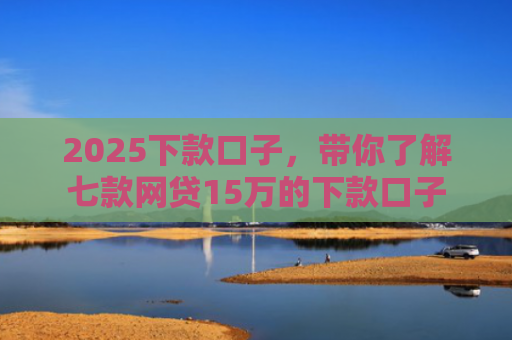 2025下款口子，带你了解七款网贷15万的下款口子