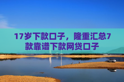 17岁下款口子，隆重汇总7款靠谱下款网贷口子