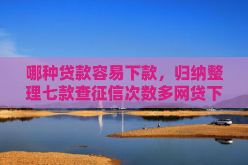 哪种贷款容易下款，归纳整理七款查征信次数多网贷下款