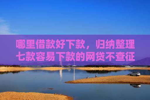 哪里借款好下款，归纳整理七款容易下款的网贷不查征信