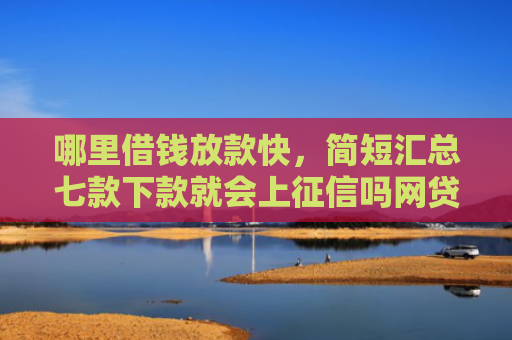 哪里借钱放款快，简短汇总七款下款就会上征信吗网贷