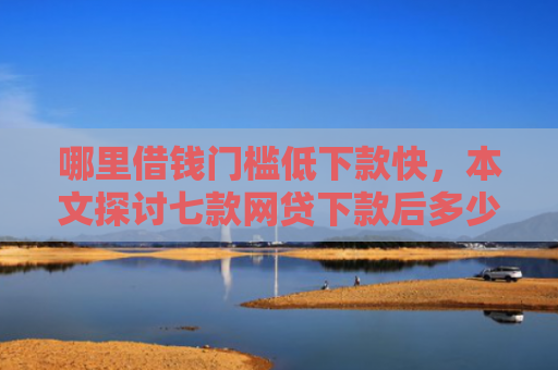 哪里借钱门槛低下款快，本文探讨七款网贷下款后多少天上征信