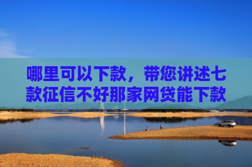 哪里可以下款，带您讲述七款征信不好那家网贷能下款
