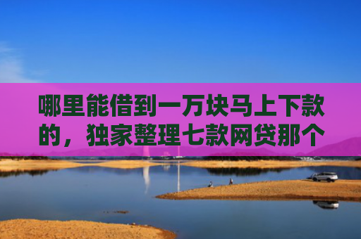 哪里能借到一万块马上下款的，独家整理七款网贷那个不看征信准下款