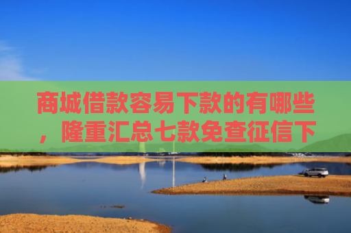商城借款容易下款的有哪些，隆重汇总七款免查征信下款的平台是什么