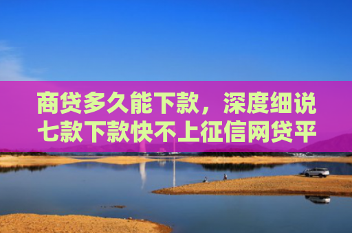 商贷多久能下款，深度细说七款下款快不上征信网贷平台