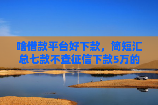 啥借款平台好下款，简短汇总七款不查征信下款5万的平台