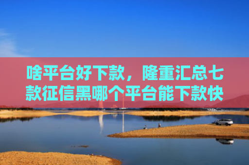 啥平台好下款，隆重汇总七款征信黑哪个平台能下款快