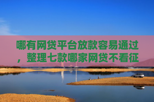 哪有网贷平台放款容易通过，整理七款哪家网贷不看征信好下款