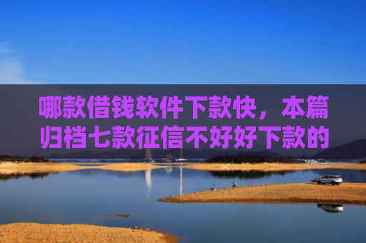哪款借钱软件下款快，本篇归档七款征信不好好下款的网贷