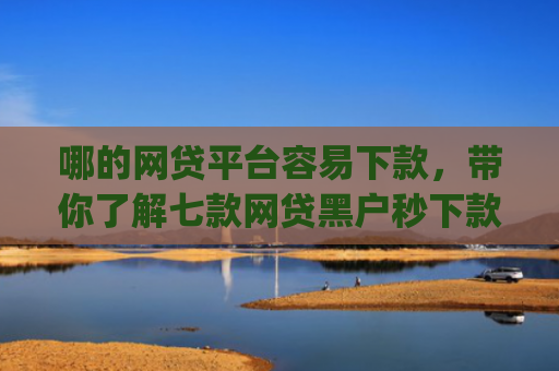 哪的网贷平台容易下款，带你了解七款网贷黑户秒下款app
