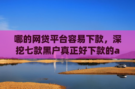 哪的网贷平台容易下款，深挖七款黑户真正好下款的app