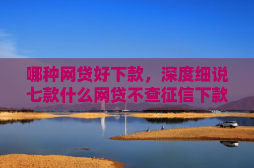 哪种网贷好下款，深度细说七款什么网贷不查征信下款的