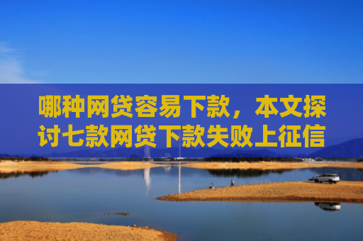 哪种网贷容易下款，本文探讨七款网贷下款失败上征信吗