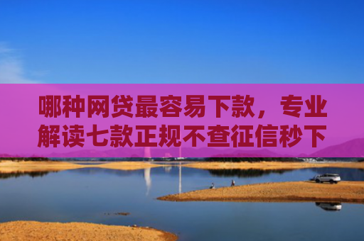 哪种网贷最容易下款，专业解读七款正规不查征信秒下款网贷